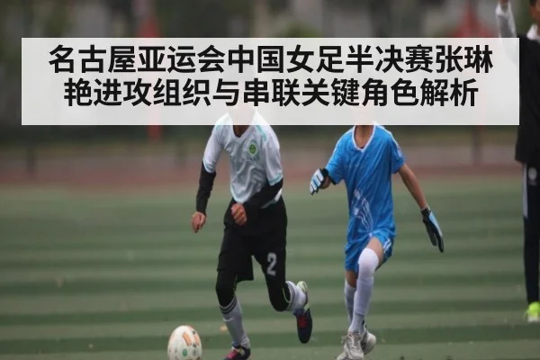 名古屋亚运会中国女足半决赛张琳艳进攻组织与串联关键角色解析