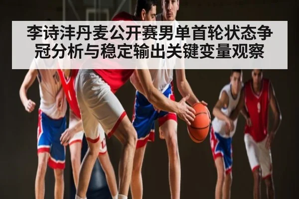 李诗沣丹麦公开赛男单首轮状态争冠分析与稳定输出关键变量观察