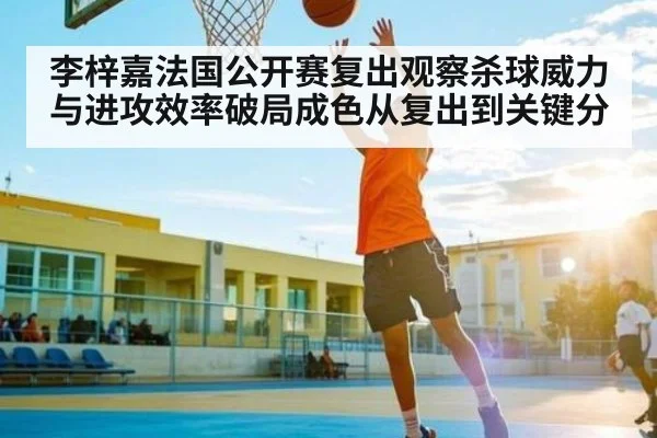 李梓嘉法国公开赛复出观察杀球威力与进攻效率破局成色从复出到关键分